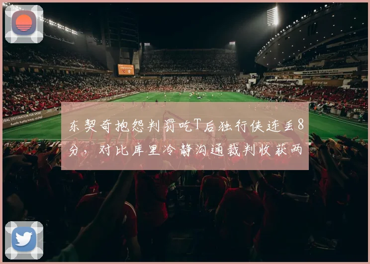 东契奇抱怨判罚吃T后独行侠连丢8分,对比库里冷静沟通裁判收获两次有利改判