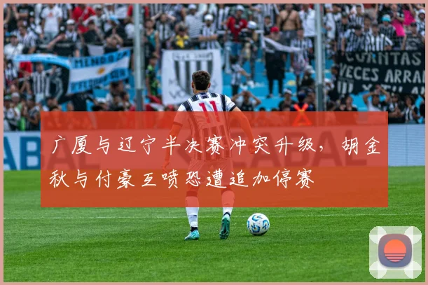广厦与辽宁半决赛冲突升级，胡金秋与付豪互喷恐遭追加停赛