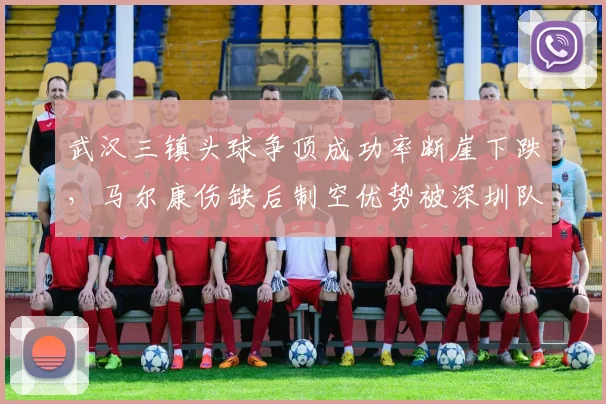 武汉三镇头球争顶成功率断崖下跌,马尔康伤缺后制空优势被深圳队中卫碾压