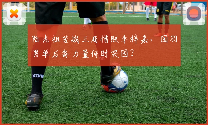 陆光祖苦战三局惜败李梓嘉,国羽男单后备力量何时突围?