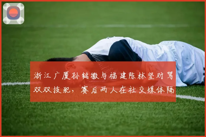 浙江广厦孙铭徽与福建陈林坚对骂双双技犯,赛后两人在社交媒体隔空互怼