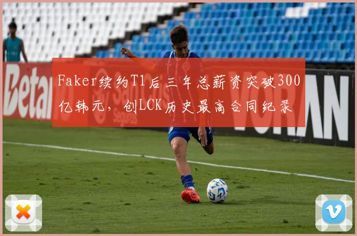 Faker续约T1后三年总薪资突破300亿韩元,创LCK历史最高合同纪录